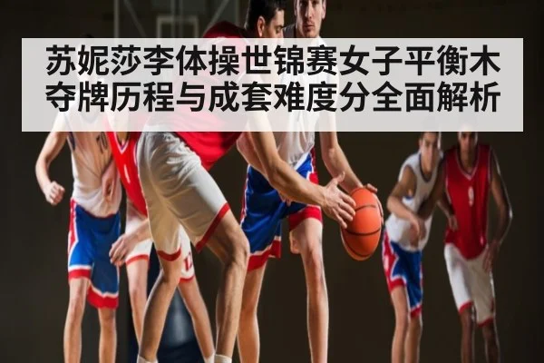 苏妮莎李体操世锦赛女子平衡木夺牌历程与成套难度分全面解析 - c7c7.app